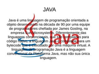 JAVA 
Java é uma linguagem de programação orientada a 
objeto desenvolvida na década de 90 por uma equipe 
de programadores chefiada por James Gosling, na 
empresa Sun Microsystems. Diferentemente das 
linguagens convencionais, que são compiladas para 
código nativo, a linguagem Java é compilada para um 
bytecode que é executado por uma máquina virtual. A 
linguagem de programação Java é a linguagem 
convencional da Plataforma Java, mas não sua única 
linguagem. 
 