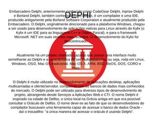Embarcadero Delphi, anteriormente conhecido como CodeGear Delphi, Inprise Delphi 
DEPHI 
e Borland Delphi, também conhecido como Delphi, é um compilador e uma IDE, 
produzido antigamente pela Borland Software Corporation e atualmente produzido pela 
Embarcadero. O Delphi, originalmente direcionado para a plataforma Windows, chegou 
a ser usado para desenvolvimento de aplicações nativas para Linux através do Kylix (o 
Kylix é um IDE para as linguagens C++ e Object Pascal), e para o framework 
Microsoft .NET em suas versões mais recentes. O desenvolvimento do Kylix foi 
descontinuado. 
Atualmente há um projeto chamado Lazarus que possui uma interface muito 
semelhante ao Delphi e a característica de ser multiplataforma, ou seja, roda em Linux, 
Windows, OS/2, Mac OS tradicional, Mac OS X, ARM, BSD, BeOS, DOS, CORO e 
mais. 
O Delphi é muito utilizado no desenvolvimento de aplicações desktop, aplicações 
multicamadas e cliente/servidor, compatível com os bancos de dados mais conhecidos 
do mercado. O Delphi pode ser utilizado para diversos tipos de desenvolvimento de 
projeto, abrangendo desde Serviços a Aplicações Web e CTI. O nome Delphi é 
inspirado na cidade de Delfos, o único local na Grécia antiga em que era possível 
consultar o Oráculo de Delfos. O nome deve-se ao fato de que os desenvolvedores do 
compilador buscavam uma ferramenta capaz de acessar o banco de dados Oracle - 
daí o trocadilho: "a única maneira de acessar o oráculo é usando Delphi". 
 