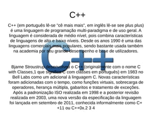 C++ 
C++ (em português lê-se "cê mais mais", em inglês lê-se see plus plus) 
é uma linguagem de programação multi-paradigma e de uso geral. A 
linguagem é considerada de médio nível, pois combina características 
de linguagens de alto e baixo níveis. Desde os anos 1990 é uma das 
linguagens comerciais mais populares, sendo bastante usada também 
na academia por seu grande desempenho e base de utilizadores. 
Bjarne Stroustrup desenvolveu o C++ (originalmente com o nome C 
with Classes,1 que significa C com classes em português) em 1983 no 
Bell Labs como um adicional à linguagem C. Novas características 
foram adicionadas com o tempo, como funções virtuais, sobrecarga de 
operadores, herança múltipla, gabaritos e tratamento de exceções. 
Após a padronização ISO realizada em 1998 e a posterior revisão 
realizada em 2003, uma nova versão da especificação da linguagem 
foi lançada em setembro de 2011, conhecida informalmente como C+ 
+11 ou C++0x.2 3 4 
 