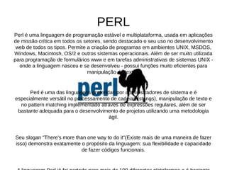 PERL 
Perl é uma linguagem de programação estável e multiplataforma, usada em aplicações 
de missão crítica em todos os setores, sendo destacado o seu uso no desenvolvimento 
web de todos os tipos. Permite a criação de programas em ambientes UNIX, MSDOS, 
Windows, Macintosh, OS/2 e outros sistemas operacionais. Além de ser muito utilizada 
para programação de formulários www e em tarefas administrativas de sistemas UNIX - 
onde a linguagem nasceu e se desenvolveu - possui funções muito eficientes para 
manipulação de textos. 
Perl é uma das linguagens preferidas por administradores de sistema e é 
especialmente versátil no processamento de cadeias (strings), manipulação de texto e 
no pattern matching implementado através de expressões regulares, além de ser 
bastante adequada para o desenvolvimento de projetos utilizando uma metodologia 
ágil. 
Seu slogan "There's more than one way to do it"(Existe mais de uma maneira de fazer 
isso) demonstra exatamente o propósito da linguagem: sua flexibilidade e capacidade 
de fazer códigos funcionais. 
A linguagem Perl já foi portada para mais de 100 diferentes plataformas e é bastante 
 