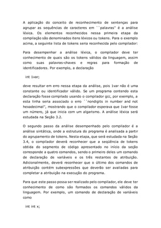 A aplicação do conceito de reconhecimento de sentenças para
agrupar as sequências de caracteres em ``palavras'' é a análise
léxica. Os elementos reconhecidos nessa primeira etapa da
compilação são denominados itens léxicos ou tokens. Para o exemplo
acima, a seguinte lista de tokens seria reconhecida pelo compilador:
Para desempenhar a análise léxica, o compilador deve ter
conhecimento de quais são os tokens válidos da linguagem, assim
como suas palavras-chaves e regras para formação de
identificadores. Por exemplo, a declaração
int 1var;
deve resultar em erro nessa etapa da análise, pois 1var não é uma
constante ou identificador válido. Se um programa contendo esta
declaração fosse compilado usando o compilador gcc, por exemplo, a
esta linha seria associado o erro ``nondigits in number and not
hexadecimal'', mostrando que o compilador esperava que 1var fosse
um número, já que inicia com um algarismo. A análise léxica será
estudada na Seção 3.2.
O segundo passo da análise desempenhado pelo compilador é a
análise sintática, onde a estrutura do programa é analisada a partir
do agrupamento de tokens. Nesta etapa, que será estudada na Seção
3.4, o compilador deverá reconhecer que a seqüência de tokens
obtida do segmento de código apresentado no início da seção
corresponde a quatro comandos, sendo o primeiro deles um comando
de declaração de variáveis e os três restantes de atribuição.
Adicionalmente, deverá reconhecer que o último dos comandos de
atribuição contém subexpressões que deverão ser avaliadas para
completar a atribuição na execução do programa.
Para que este passo possa ser realizado pelo compilador, ele deve ter
conhecimento de como são formados os comandos válidos da
linguagem. Por exemplo, um comando de declaração de variáveis
como
int int x;
 