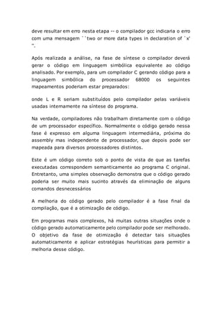 deve resultar em erro nesta etapa -- o compilador gcc indicaria o erro
com uma mensagem ``two or more data types in declaration of `x'
''.
Após realizada a análise, na fase de síntese o compilador deverá
gerar o código em linguagem simbólica equivalente ao código
analisado. Por exemplo, para um compilador C gerando código para a
linguagem simbólica do processador 68000 os seguintes
mapeamentos poderiam estar preparados:
onde L e R seriam substituídos pelo compilador pelas variáveis
usadas internamente na síntese do programa.
Na verdade, compiladores não trabalham diretamente com o código
de um processador específico. Normalmente o código gerado nessa
fase é expresso em alguma linguagem intermediária, próxima do
assembly mas independente de processador, que depois pode ser
mapeada para diversos processadores distintos.
Este é um código correto sob o ponto de vista de que as tarefas
executadas correspondem semanticamente ao programa C original.
Entretanto, uma simples observação demonstra que o código gerado
poderia ser muito mais sucinto através da eliminação de alguns
comandos desnecessários
A melhoria do código gerado pelo compilador é a fase final da
compilação, que é a otimização de código.
Em programas mais complexos, há muitas outras situações onde o
código gerado automaticamente pelo compilador pode ser melhorado.
O objetivo da fase de otimização é detectar tais situações
automaticamente e aplicar estratégias heurísticas para permitir a
melhoria desse código.
 