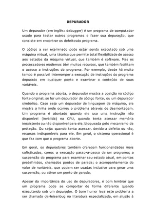 DEPURADOR
Um depurador (em inglês: debugger) é um programa de computador
usado para testar outros programas e fazer sua depuração, que
consiste em encontrar os defeitosdo programa.
O código a ser examinado pode estar sendo executado sob uma
máquina virtual, uma técnica que permite total flexibilidade de acesso
aos estados da máquina virtual, que também é software. Mas os
processadores modernos têm muitos recursos, que também facilitam
o acesso a instruções do programa. Por exemplo, desde há muito
tempo é possível interromper a execução de instruções do programa
depurado em qualquer ponto e examinar o conteúdo de suas
variáveis.
Quando o programa aborta, o depurador mostra a posição no código
fonte original, se for um depurador de código fonte, ou um depurador
simbólico. Caso seja um depurador de linguagem de máquina, ele
mostra a linha onde ocorreu o problema através de desmontagem.
Um programa é abortado quando ele usa uma instrução não
disponível (inválida) na CPU, quando tenta acessar memória
inexistente ou não disponível para ele, bloqueada pelo mecanismo de
proteção. Ou seja: quando tenta acessar, devido a defeito ou não,
recursos indisponíveis para ele. Em geral, o sistema operacional é
que faz com que o programa aborte.
Em geral, os depuradores também oferecem funcionalidades mais
sofisticadas, como: a execução passo-a-passo de um programa; a
suspensão do programa para examinar seu estado atual, em pontos
predefinidos, chamados pontos de parada; o acompanhamento do
valor de variáveis, que podem ser usadas inclusive para gerar uma
suspensão, ou ativar um ponto de parada.
Apesar da importância do uso de depuradores, é bom lembrar que
um programa pode se comportar de forma diferente quando
executando sob um depurador. O bom humor leva este problema a
ser chamado deHeisenbug na literatura especializada, em alusão à
 