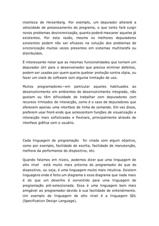 incerteza de Heisenberg. Por exemplo, um depurador alterará a
velocidade de processamento do programa, o que tanto fará surgir
novos problemas desincronização, quanto poderá mascarar aqueles já
existentes. Por esta razão, mesmo os melhores depuradores
existentes podem não ser eficazes na solução dos problemas de
sincronização muitas vezes presentes em sistemas multitarefa ou
distribuídos.
É interessante notar que as mesmas funcionalidades que tornam um
depurador útil para o desenvolvedor que precisa eliminar defeitos,
podem ser usadas por quem queira quebrar proteção contra cópia, ou
fazer um crack de software com alguma limitação de uso.
Muitos programadores—em particular aqueles habituados ao
desenvolvimento em ambientes de desenvolvimento integrado, não
gostam ou têm dificuldade de trabalhar com depuradores com
recursos limitados de interacção, como é o caso de depuradores que
oferecem apenas uma interface de linha de comando. Em vez disso,
preferem usar front-ends que acrescentem funções de visualização e
interacção mais sofisticadas e flexíveis, principalmente através de
interface gráfica com o usuário.
Cada linguagem de programação foi criada com algum objetivo,
como por exemplo, facilidade de escrita, facilidade de manutenção,
melhora da performance do dispositivo, etc.
Quando falamos em níveis, podemos dizer que uma linguagem de
alto nível está muito mais próxima do programador do que do
dispositivo, ou seja, é uma linguagem muito mais intuitiva. Existem
linguagens onde é feito um diagrama e esse diagrama que nada mais
é do que um desenho é convertido para uma linguagem de
programação pré-seleccionada. Essa é uma linguagem bem mais
amigável ao programador devido à sua facilidade de entendimento.
Um exemplo de linguagem de alto nível é a linguagem SDL
(Specification Design Language).
 