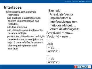 Interfaces
 São classes com algumas                Exemplo
  restrições                              ArrayListe Vector
  são publicas e abstratas (não           implementam a
  contém implementação dos                interfaceListque tem
  métodos)
                                          métodosadd,get, ...
  não tem atributos
  são utilizadas para implementar         Valem as atribuições:
  herança múltipla.                   ArrayListal = new...
  podem ser utilizadas na definição   Vector vt = new ...
  de referências para objetos, ou     ...
  seja, é uma referência para um
                                      Listl;
  objeto que implementa tal
  interface.                          l = al;
                                      l.add(“X”)
                                      ...
                                      l = vt;
                                      l.add(“Y”)
 