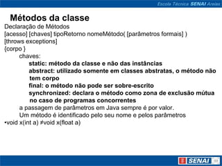 Métodos da classe
Declaração de Métodos
[acesso] [chaves] tipoRetorno nomeMétodo( [parâmetros formais] )
[throws exceptions]
{corpo }
      chaves:
          static: método da classe e não das instâncias
          abstract: utilizado somente em classes abstratas, o método não
          tem corpo
          final: o método não pode ser sobre-escrito
          synchronized: declara o método como zona de exclusão mútua
          no caso de programas concorrentes
      a passagem de parâmetros em Java sempre é por valor.
      Um método é identificado pelo seu nome e pelos parâmetros
•void x(int a) ≠void x(float a)
 