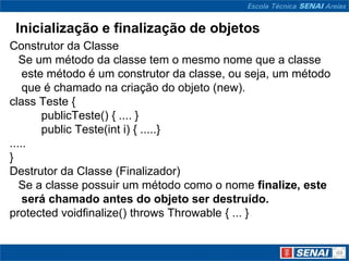 Inicialização e finalização de objetos
Construtor da Classe
   Se um método da classe tem o mesmo nome que a classe
    este método é um construtor da classe, ou seja, um método
    que é chamado na criação do objeto (new).
class Teste {
        publicTeste() { .... }
        public Teste(int i) { .....}
.....
}
Destrutor da Classe (Finalizador)
   Se a classe possuir um método como o nome finalize, este
    será chamado antes do objeto ser destruído.
protected voidfinalize() throws Throwable { ... }
 