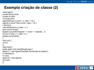 Exemplo criação de classe (2)
class Agent {
private String nome;
private int valor;
// Constructors
Agent(String s) { nome = s; valor = 10; }
Agent() { nome="Sem nome"; valor = 10; }
// Servicos
void setValor(int v) { valor = v; }
void run(int inicial) {
System.out.println("Agente " + nome + " rodando....");
for (int i=inicial; i <= valor; i++)
System.out.println(i);
}
void run() {
run(1);
}}
class teste {
public static void main(String[] args) {
Agent t1 = new Agent("Exemplo Construção de classe");
t1.setValor(3);
t1.run();
Agent t2 = new Agent();
t2.run(5);
}}
 