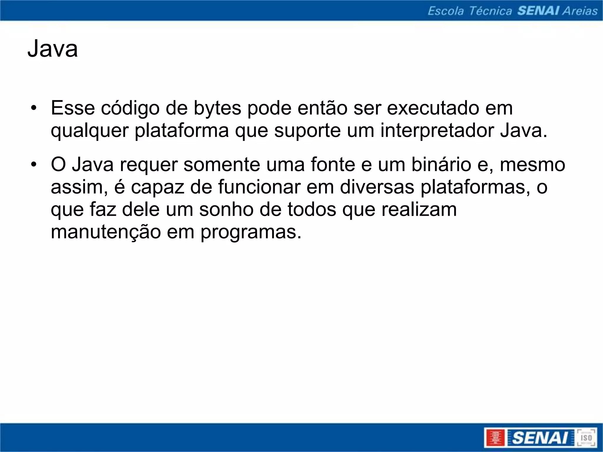 Java

• Esse código de bytes pode então ser executado em
  qualquer plataforma que suporte um interpretador Java.
• O Java requer somente uma fonte e um binário e, mesmo
  assim, é capaz de funcionar em diversas plataformas, o
  que faz dele um sonho de todos que realizam
  manutenção em programas.
 