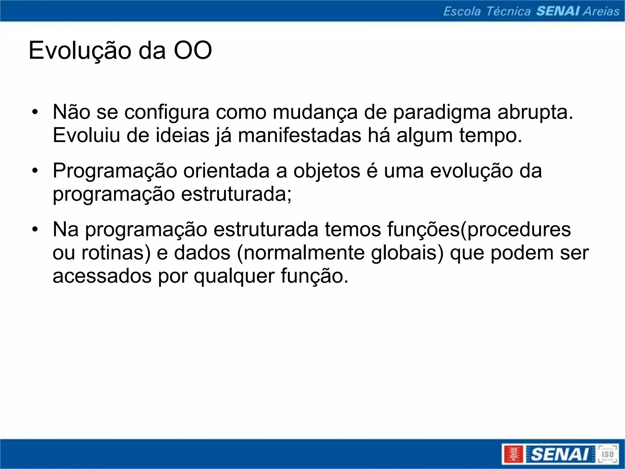 Evolução da OO

• Não se configura como mudança de paradigma abrupta.
  Evoluiu de ideias já manifestadas há algum tempo.
• Programação orientada a objetos é uma evolução da
  programação estruturada;
• Na programação estruturada temos funções(procedures
  ou rotinas) e dados (normalmente globais) que podem ser
  acessados por qualquer função.
 