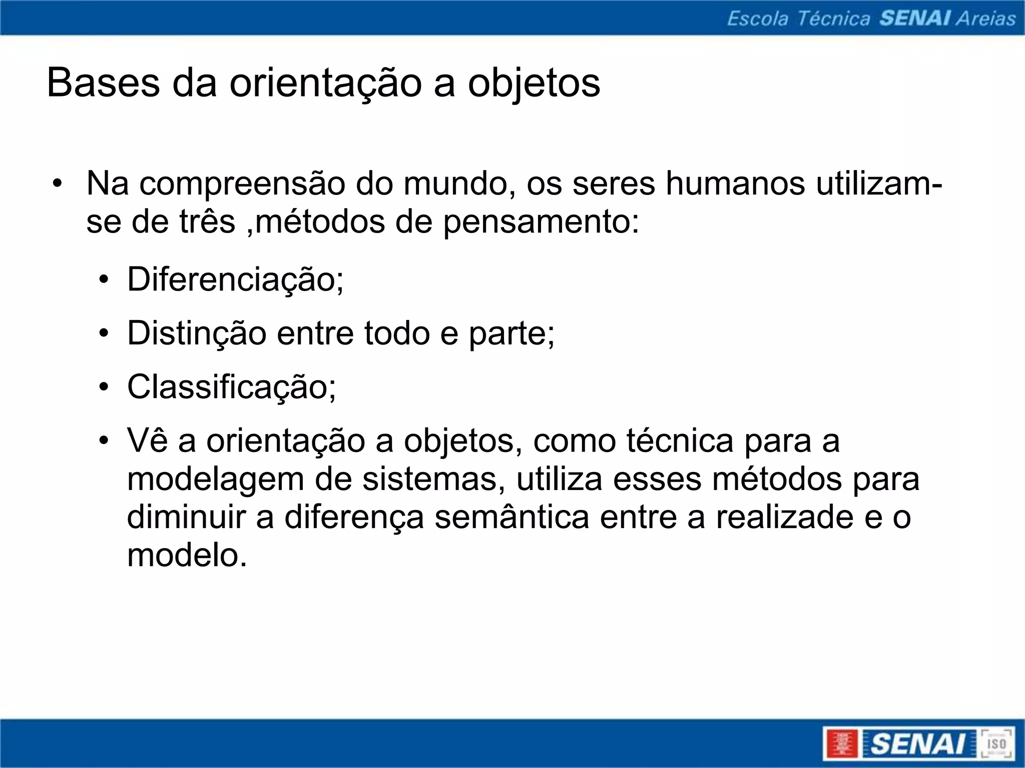 Bases da orientação a objetos

• Na compreensão do mundo, os seres humanos utilizam-
  se de três ,métodos de pensamento:
  • Diferenciação;
  • Distinção entre todo e parte;
  • Classificação;
  • Vê a orientação a objetos, como técnica para a
    modelagem de sistemas, utiliza esses métodos para
    diminuir a diferença semântica entre a realizade e o
    modelo.
 