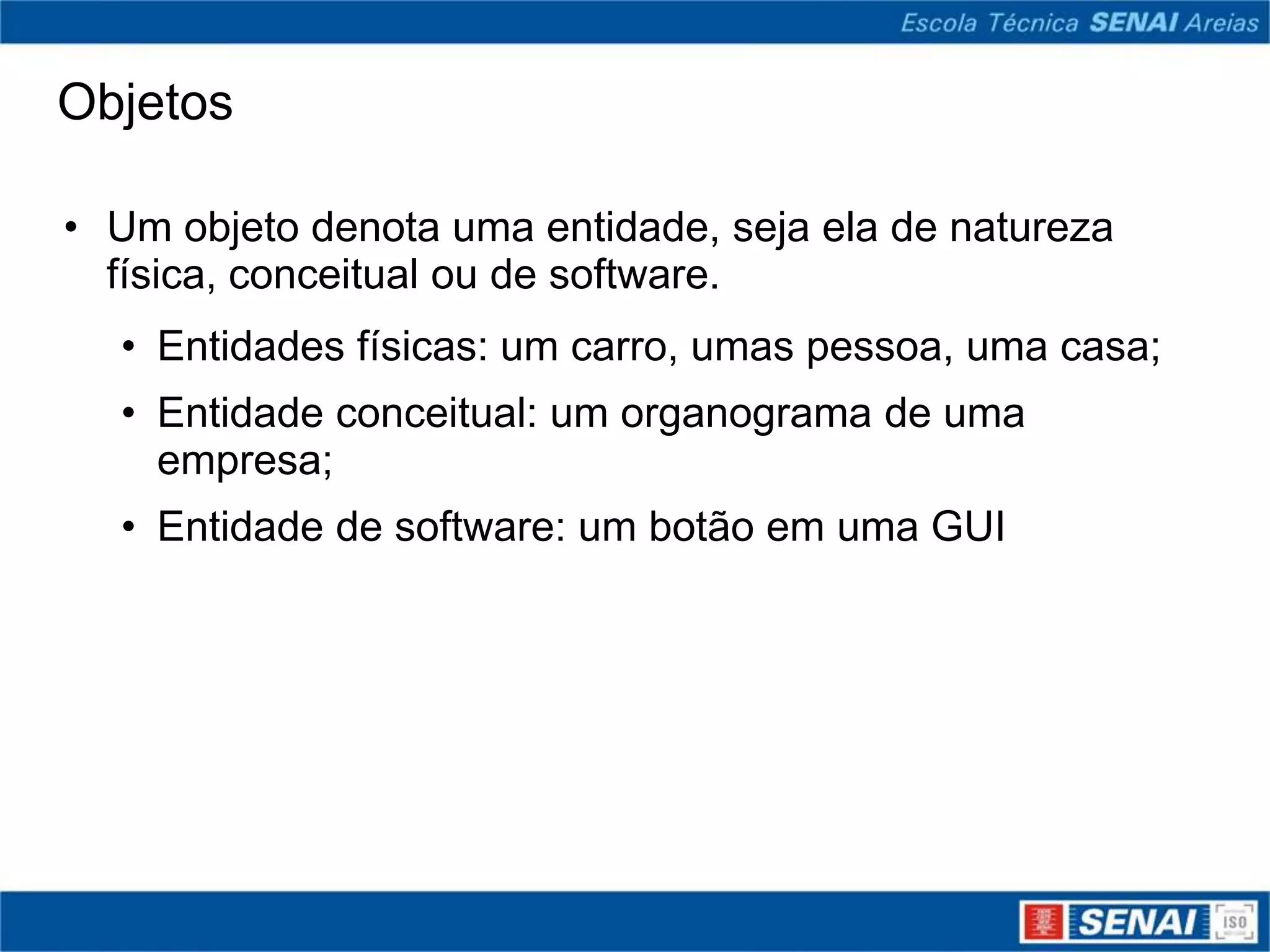 Objetos

• Um objeto denota uma entidade, seja ela de natureza
  física, conceitual ou de software.
  • Entidades físicas: um carro, umas pessoa, uma casa;
  • Entidade conceitual: um organograma de uma
    empresa;
  • Entidade de software: um botão em uma GUI
 