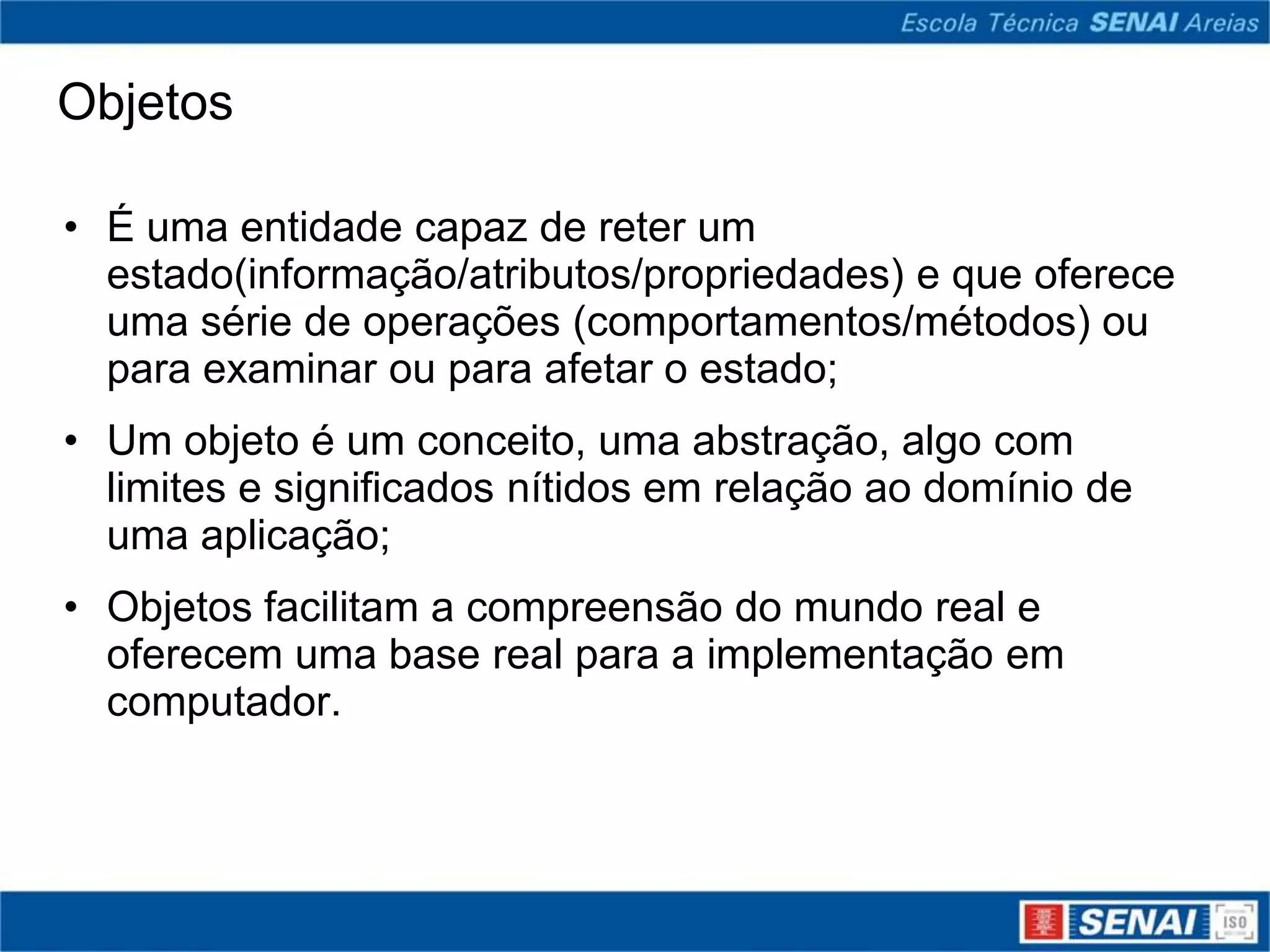 Objetos

• É uma entidade capaz de reter um
  estado(informação/atributos/propriedades) e que oferece
  uma série de operações (comportamentos/métodos) ou
  para examinar ou para afetar o estado;
• Um objeto é um conceito, uma abstração, algo com
  limites e significados nítidos em relação ao domínio de
  uma aplicação;
• Objetos facilitam a compreensão do mundo real e
  oferecem uma base real para a implementação em
  computador.
 