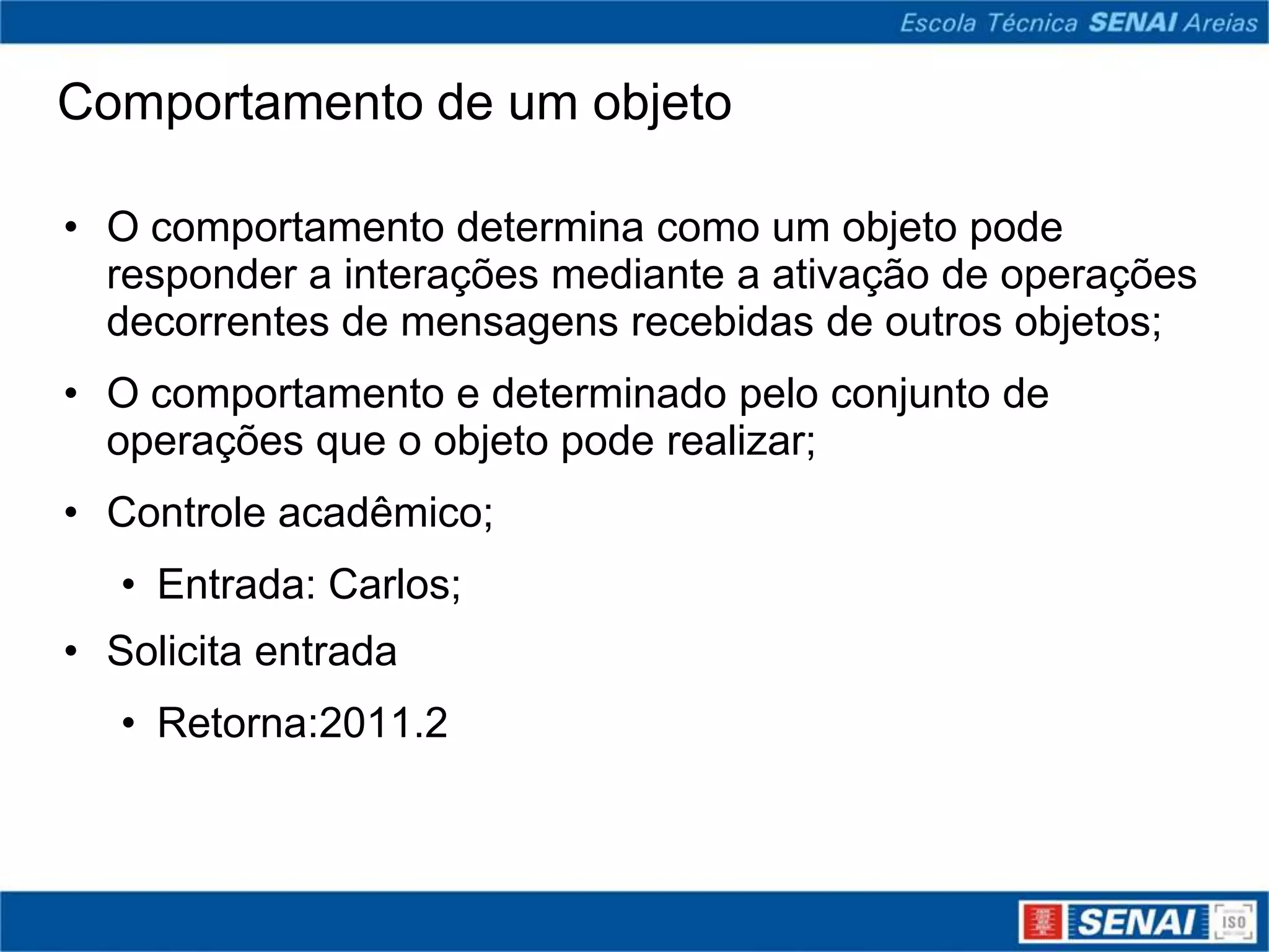 Comportamento de um objeto

• O comportamento determina como um objeto pode
  responder a interações mediante a ativação de operações
  decorrentes de mensagens recebidas de outros objetos;
• O comportamento e determinado pelo conjunto de
  operações que o objeto pode realizar;
• Controle acadêmico;
   • Entrada: Carlos;
• Solicita entrada
   • Retorna:2011.2
 