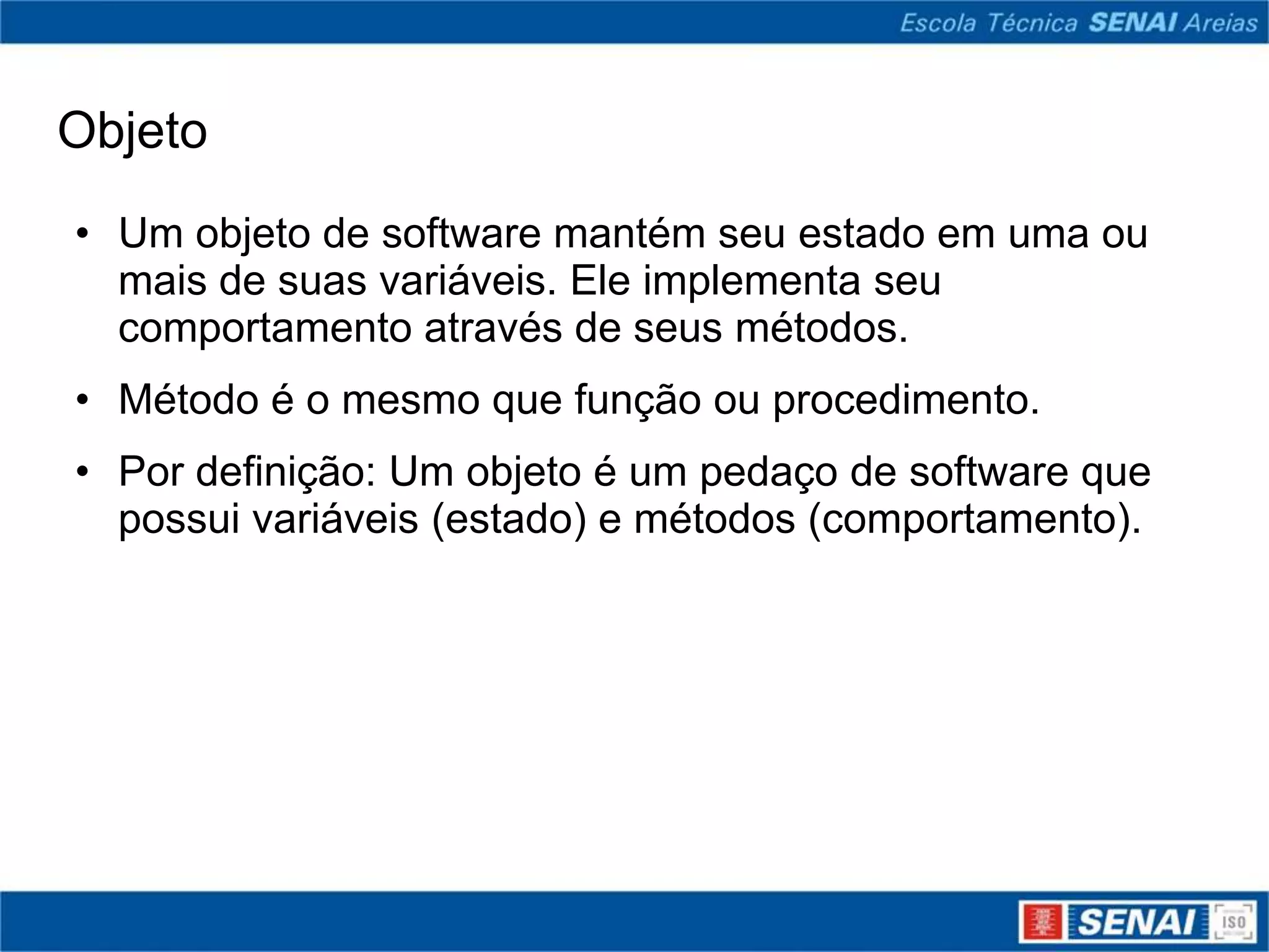 Objeto
• Um objeto de software mantém seu estado em uma ou
  mais de suas variáveis. Ele implementa seu
  comportamento através de seus métodos.
• Método é o mesmo que função ou procedimento.
• Por definição: Um objeto é um pedaço de software que
  possui variáveis (estado) e métodos (comportamento).
 
