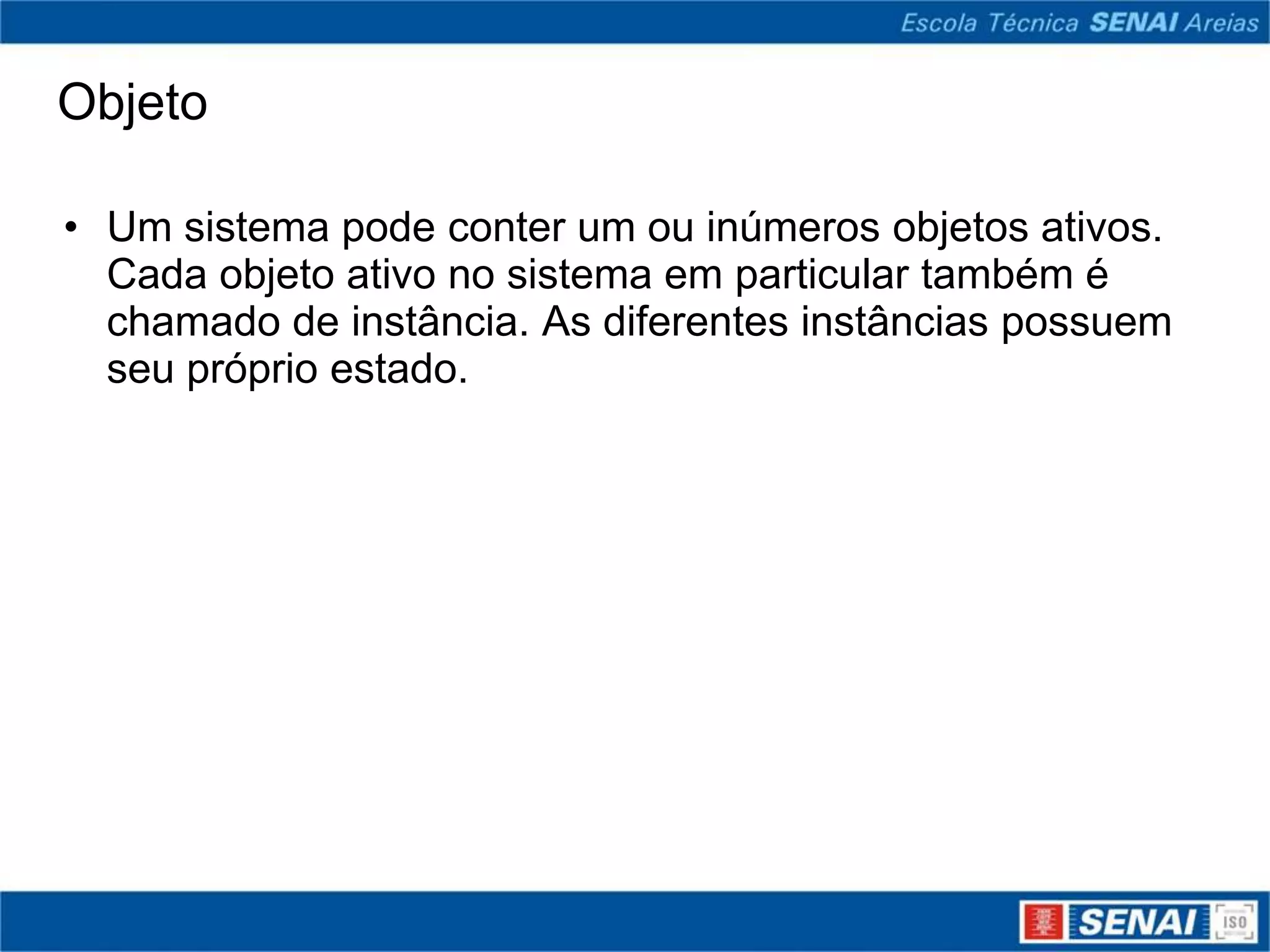 Objeto

• Um sistema pode conter um ou inúmeros objetos ativos.
  Cada objeto ativo no sistema em particular também é
  chamado de instância. As diferentes instâncias possuem
  seu próprio estado.
 