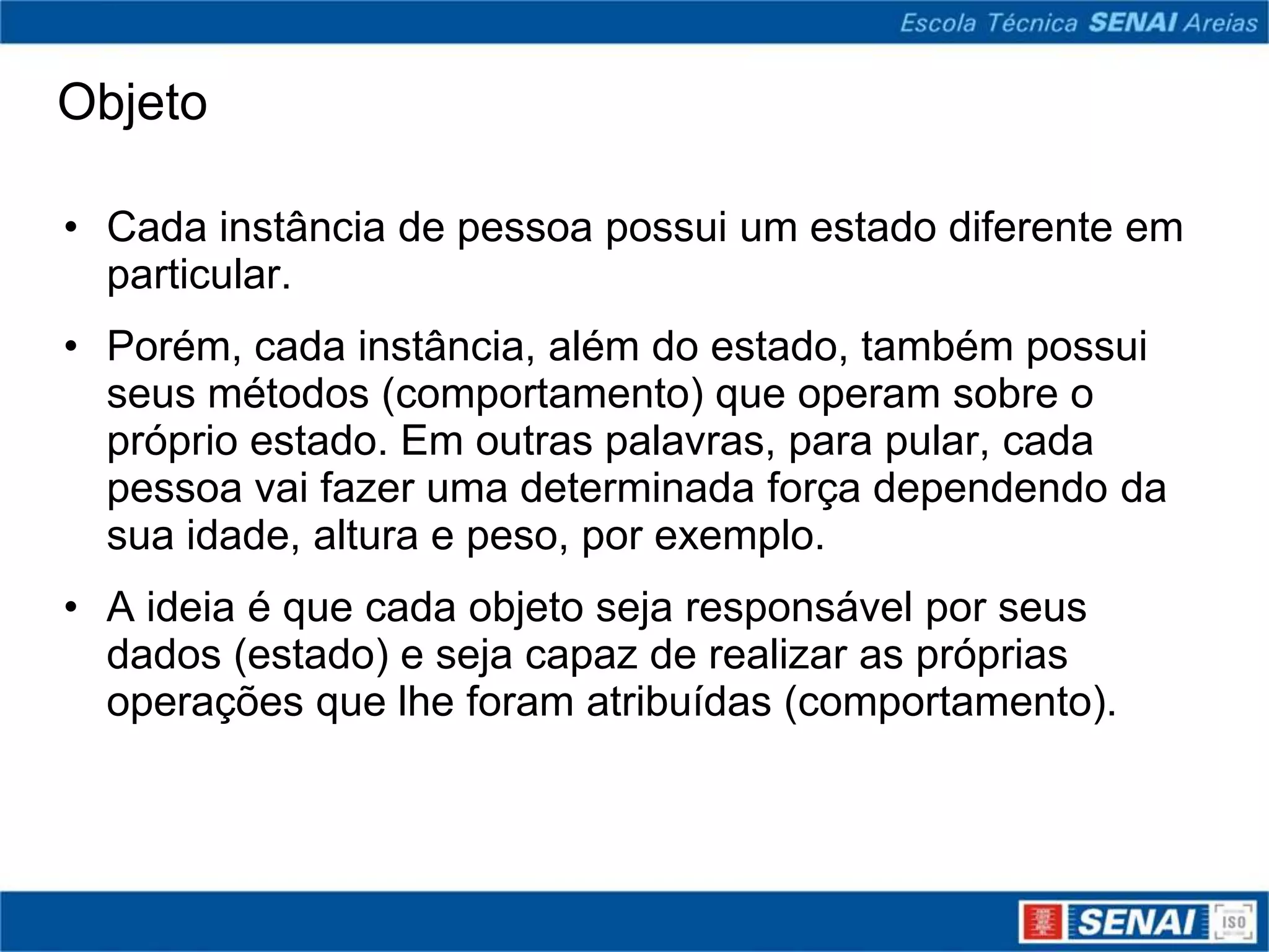 Objeto

• Cada instância de pessoa possui um estado diferente em
  particular.
• Porém, cada instância, além do estado, também possui
  seus métodos (comportamento) que operam sobre o
  próprio estado. Em outras palavras, para pular, cada
  pessoa vai fazer uma determinada força dependendo da
  sua idade, altura e peso, por exemplo.
• A ideia é que cada objeto seja responsável por seus
  dados (estado) e seja capaz de realizar as próprias
  operações que lhe foram atribuídas (comportamento).
 