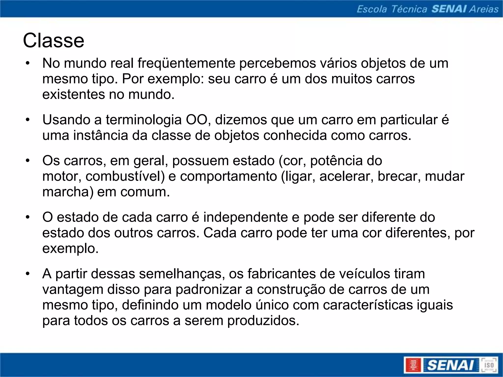 Classe
• No mundo real freqüentemente percebemos vários objetos de um
  mesmo tipo. Por exemplo: seu carro é um dos muitos carros
  existentes no mundo.
• Usando a terminologia OO, dizemos que um carro em particular é
  uma instância da classe de objetos conhecida como carros.
• Os carros, em geral, possuem estado (cor, potência do
  motor, combustível) e comportamento (ligar, acelerar, brecar, mudar
  marcha) em comum.
• O estado de cada carro é independente e pode ser diferente do
  estado dos outros carros. Cada carro pode ter uma cor diferentes, por
  exemplo.
• A partir dessas semelhanças, os fabricantes de veículos tiram
  vantagem disso para padronizar a construção de carros de um
  mesmo tipo, definindo um modelo único com características iguais
  para todos os carros a serem produzidos.
 
