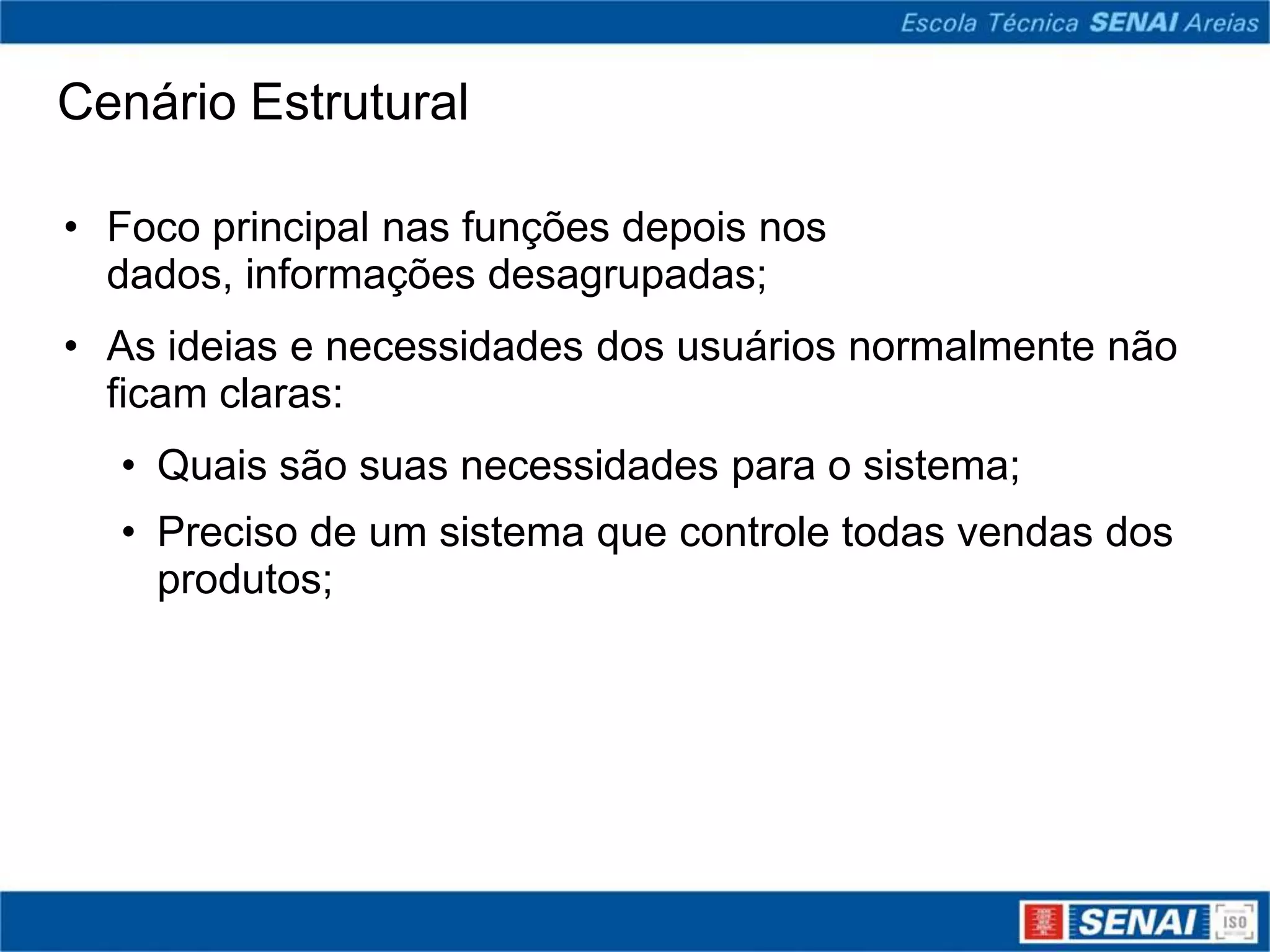 Cenário Estrutural

• Foco principal nas funções depois nos
  dados, informações desagrupadas;
• As ideias e necessidades dos usuários normalmente não
  ficam claras:
  • Quais são suas necessidades para o sistema;
  • Preciso de um sistema que controle todas vendas dos
    produtos;
 