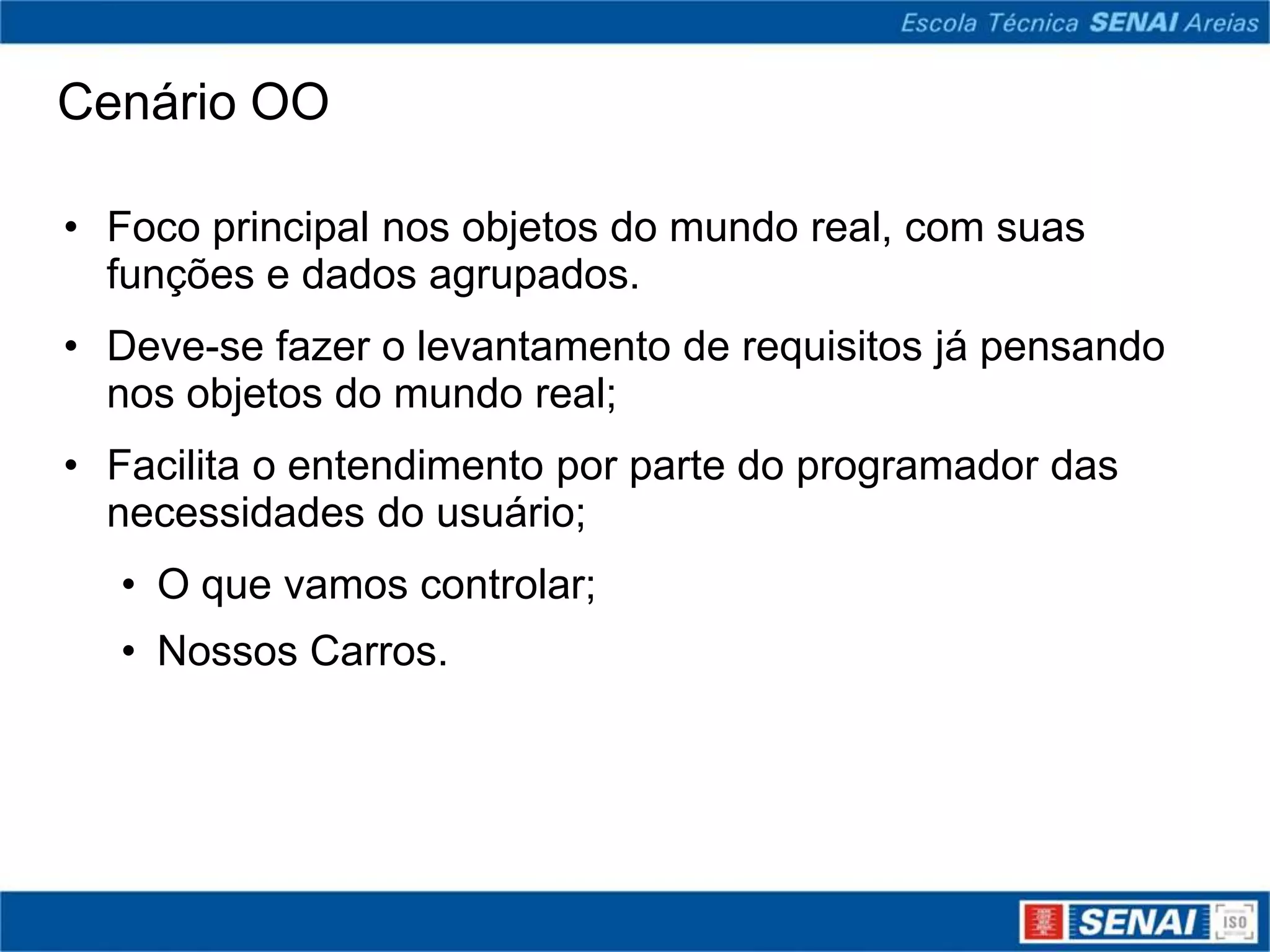 Cenário OO

• Foco principal nos objetos do mundo real, com suas
  funções e dados agrupados.
• Deve-se fazer o levantamento de requisitos já pensando
  nos objetos do mundo real;
• Facilita o entendimento por parte do programador das
  necessidades do usuário;
  • O que vamos controlar;
  • Nossos Carros.
 