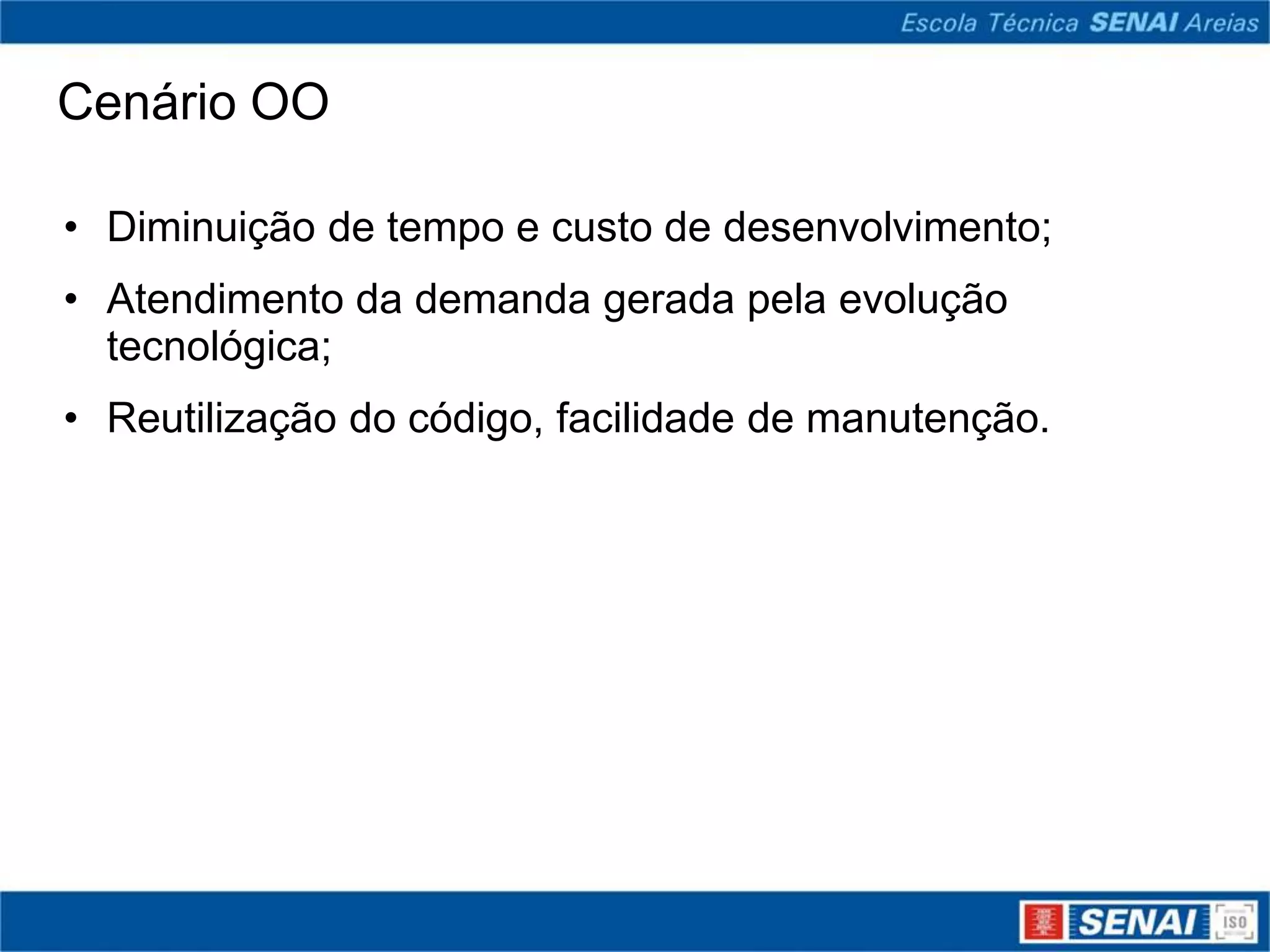 Cenário OO

• Diminuição de tempo e custo de desenvolvimento;
• Atendimento da demanda gerada pela evolução
  tecnológica;
• Reutilização do código, facilidade de manutenção.
 