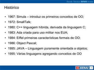 Histórico

• 1967: Simula – introduz os primeiros conceitos de OO;
• 1972: SmallTalk;
• 1980: C++ linguagem híbrida, derivada da linguagem C;
• 1983: Ada criada para uso militar nos EUA;
• 1984: Eiffel primeiras características formais de OO;
• 1986: Object Pascal;
• 1995: JAVA – Linguagem puramente orientada a objetos;
• 1995: Várias linguagens agregando conceitos de OO
 