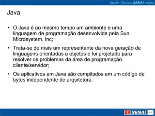 Java

• O Java é ao mesmo tempo um ambiente e uma
  linguagem de programação desenvolvida pela Sun
  Microsystem, Inc;
• Trata-se de mais um representante da nova geração de
  linguagens orientadas a objetos e foi projetado para
  resolver os problemas da área de programação
  cliente/servidor;
• Os aplicativos em Java são compilados em um código de
  bytes independente de arquitetura.
 