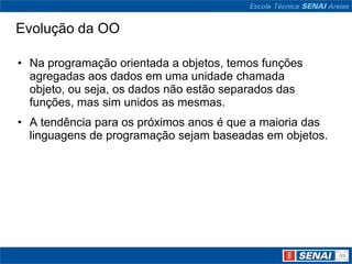 Evolução da OO

• Na programação orientada a objetos, temos funções
  agregadas aos dados em uma unidade chamada
  objeto, ou seja, os dados não estão separados das
  funções, mas sim unidos as mesmas.
• A tendência para os próximos anos é que a maioria das
  linguagens de programação sejam baseadas em objetos.
 