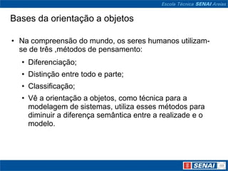 Bases da orientação a objetos

• Na compreensão do mundo, os seres humanos utilizam-
  se de três ,métodos de pensamento:
  • Diferenciação;
  • Distinção entre todo e parte;
  • Classificação;
  • Vê a orientação a objetos, como técnica para a
    modelagem de sistemas, utiliza esses métodos para
    diminuir a diferença semântica entre a realizade e o
    modelo.
 