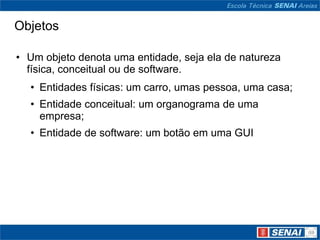 Objetos

• Um objeto denota uma entidade, seja ela de natureza
  física, conceitual ou de software.
  • Entidades físicas: um carro, umas pessoa, uma casa;
  • Entidade conceitual: um organograma de uma
    empresa;
  • Entidade de software: um botão em uma GUI
 