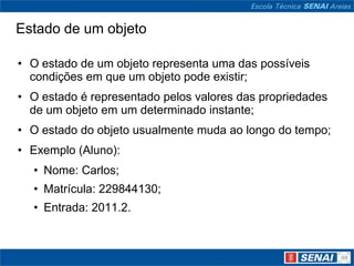 Estado de um objeto

• O estado de um objeto representa uma das possíveis
  condições em que um objeto pode existir;
• O estado é representado pelos valores das propriedades
  de um objeto em um determinado instante;
• O estado do objeto usualmente muda ao longo do tempo;
• Exemplo (Aluno):
  • Nome: Carlos;
  • Matrícula: 229844130;
  • Entrada: 2011.2.
 