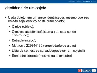 Identidade de um objeto

• Cada objeto tem um único identificador, mesmo que seu
  estado seja idêntico ao de outro objeto;
  • Carlos (objeto);
  • Controle acadêmico(sistema que esta sendo
    construído);
  • Entrada(estado);
  • Matrícula 229844130 (propriedade do aluno)
  • Lista de semestres cursados(pode ser um objeto!!)
  • Semestre corrente(mesmo que semestre)
 