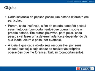 Objeto

• Cada instância de pessoa possui um estado diferente em
  particular.
• Porém, cada instância, além do estado, também possui
  seus métodos (comportamento) que operam sobre o
  próprio estado. Em outras palavras, para pular, cada
  pessoa vai fazer uma determinada força dependendo da
  sua idade, altura e peso, por exemplo.
• A ideia é que cada objeto seja responsável por seus
  dados (estado) e seja capaz de realizar as próprias
  operações que lhe foram atribuídas (comportamento).
 