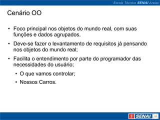 Cenário OO

• Foco principal nos objetos do mundo real, com suas
  funções e dados agrupados.
• Deve-se fazer o levantamento de requisitos já pensando
  nos objetos do mundo real;
• Facilita o entendimento por parte do programador das
  necessidades do usuário;
  • O que vamos controlar;
  • Nossos Carros.
 