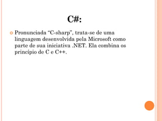 C#:
 Pronunciada “C-sharp”, trata-se de uma
linguagem desenvolvida pela Microsoft como
parte de sua iniciativa .NET. Ela combina os
princípio de C e C++.
 