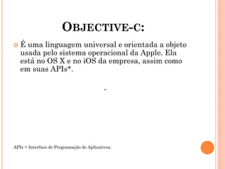 OBJECTIVE-C:
 É uma linguagem universal e orientada a objeto
usada pelo sistema operacional da Apple. Ela
está no OS X e no iOS da empresa, assim como
em suas APIs*.
-
APIs = Interface de Programação de Aplicativos.
 
