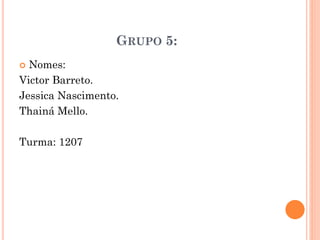 GRUPO 5:
 Nomes:
Victor Barreto.
Jessica Nascimento.
Thainá Mello.
Turma: 1207
 