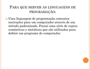 PARA QUE SERVER AS LINGUAGENS DE
PROGRAMAÇÃO:
 Uma linguagem de programação comunica
instruções para um computador através de um
método padronizado. Possui uma série de regras
semânticas e sintáticas que são utilizadas para
definir um programa de computador.
 