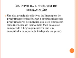 OBJETIVO DA LINGUAGEM DE
PROGRAMAÇÃO:
 Um dos principais objetivos da linguagem de
programação é possibilitar a produtividade dos
programadores de maneira que eles expressem
suas intenções de forma mais fácil do que se
comparado à linguagem nativa que um
computador compreende (código da máquina).
 