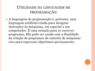 UTILIDADE DA LINGUAGEM DE
PROGRAMAÇÃO:
 A linguagem de programação é, portanto, uma
linguagem artificial criada para designar
instruções às máquinas, em especial a um
computador. É uma notação para se escrever
programas. Ela pode ser usada com a finalidade
da criação de programas de controle de máquinas
e/ou para expressar algoritmos precisamente.
 