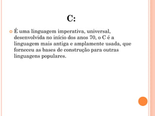 C:
 É uma linguagem imperativa, universal,
desenvolvida no início dos anos 70, o C é a
linguagem mais antiga e amplamente usada, que
forneceu as bases de construção para outras
linguagens populares.
 