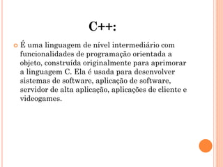 C++:
 É uma linguagem de nível intermediário com
funcionalidades de programação orientada a
objeto, construída originalmente para aprimorar
a linguagem C. Ela é usada para desenvolver
sistemas de software, aplicação de software,
servidor de alta aplicação, aplicações de cliente e
videogames.
 