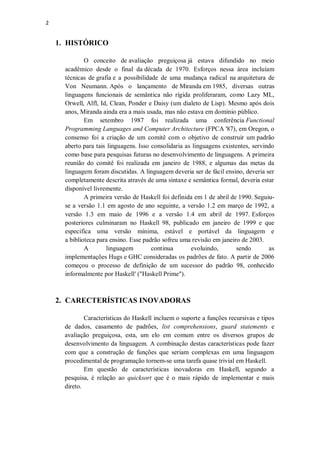 2

1. HISTÓRICO
O conceito de avaliação preguiçosa já estava difundido no meio
acadêmico desde o final da década de 1970. Esforços nessa área incluíam
técnicas de grafia e a possibilidade de uma mudança radical na arquitetura de
Von Neumann. Após o lançamento de Miranda em 1985, diversas outras
linguagens funcionais de semântica não rígida proliferaram, como Lazy ML,
Orwell, Alfl, Id, Clean, Ponder e Daisy (um dialeto de Lisp). Mesmo após dois
anos, Miranda ainda era a mais usada, mas não estava em domínio público.
Em setembro 1987 foi realizada uma conferência Functional
Programming Languages and Computer Architecture (FPCA '87), em Oregon, o
consenso foi a criação de um comitê com o objetivo de construir um padrão
aberto para tais linguagens. Isso consolidaria as linguagens existentes, servindo
como base para pesquisas futuras no desenvolvimento de linguagens. A primeira
reunião do comitê foi realizada em janeiro de 1988, e algumas das metas da
linguagem foram discutidas. A linguagem deveria ser de fácil ensino, deveria ser
completamente descrita através de uma sintaxe e semântica formal, deveria estar
disponível livremente.
A primeira versão de Haskell foi definida em 1 de abril de 1990. Seguiuse a versão 1.1 em agosto de ano seguinte, a versão 1.2 em março de 1992, a
versão 1.3 em maio de 1996 e a versão 1.4 em abril de 1997. Esforços
posteriores culminaram no Haskell 98, publicado em janeiro de 1999 e que
especifica uma versão mínima, estável e portável da linguagem e
a biblioteca para ensino. Esse padrão sofreu uma revisão em janeiro de 2003.
A
linguagem
continua
evoluindo,
sendo
as
implementações Hugs e GHC consideradas os padrões de fato. A partir de 2006
começou o processo de definição de um sucessor do padrão 98, conhecido
informalmente por Haskell′ ("Haskell Prime").

2. CARECTERÍSTICAS INOVADORAS
Características do Haskell incluem o suporte a funções recursivas e tipos
de dados, casamento de padrões, list comprehensions, guard statements e
avaliação preguiçosa, esta, um elo em comum entre os diversos grupos de
desenvolvimento da linguagem. A combinação destas características pode fazer
com que a construção de funções que seriam complexas em uma linguagem
procedimental de programação tornem-se uma tarefa quase trivial em Haskell.
Em questão de características inovadoras em Haskell, segundo a
pesquisa, é relação ao quicksort que é o mais rápido de implementar e mais
direto.

 