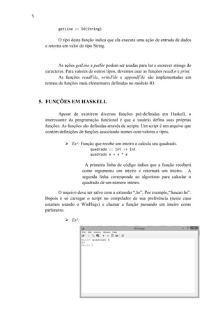 5
getLine :: IO(String)

O tipo desta função indica que ela executa uma ação de entrada de dados
e retorna um valor do tipo String.

As ações getLine e putStr podem ser usadas para ler e escrever strings de
caracteres. Para valores de outros tipos, devemos usar as funções readLn e print.
As funções readFile, writeFile e appendFile são implementadas em
termos de funções mais elementares definidas no módulo IO.

5. FUNÇÕES EM HASKELL
Apesar de existirem diversas funções pré-definidas em Haskell, o
interessante da programação funcional é que o usuário defina suas próprias
funções. As funções são definidas através de scripts. Um script é um arquivo que
contém definições de funções associando nomes com valores e tipos.
 Ex¹: Função que recebe um inteiro e calcula seu quadrado.
quadrado :: Int -> Int
quadrado x = x * x

A primeira linha de código indica que a função receberá
como argumento um inteiro e retornará um inteiro. A
segunda linha corresponde ao algoritmo para calcular o
quadrado de um número inteiro.
O arquivo deve ser salvo com a extensão “.hs”. Por exemplo,“funcao.hs”.
Depois é só carregar o script no compilador de sua preferência (neste caso
estamos usando o WinHugs) e chamar a função passando um inteiro como
parâmetro.
 Ex²:

 