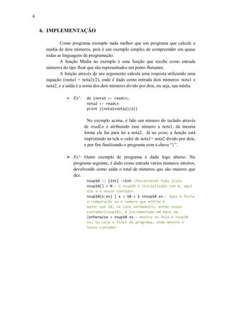 6

6. IMPLEMENTAÇÃO
Como programa exemplo nada melhor que um programa que calcule a
media de dois números, pois é um exemplo simples de compreender em quase
todas as linguagens de programação.
A função Media no exemplo é uma função que recebe como entrada
números do tipo float que são representados em ponto flutuante.
A função através de seu argumento calcula uma resposta utilizando uma
equação ((nota1 + nota2)/2), onde é dado como entrada dois números: nota1 e
nota2, e a saída é a soma dos dois números divido por dois, ou seja, sua média.
 Ex¹:

do {nota1 <- readLn;
nota2 <- readLn
print ((nota1+nota2)/2)}

No exemplo acima, é lido um número do teclado através
de readLn e atribuindo esse número a nota1, da mesma
forma ele faz para ler a nota2. Já no print, a função está
imprimindo na tela o valor de nota1+ nota2 divido por dois,
e por fim finalizando o programa com a chave “}”.
 Ex²: Outro exemplo de programa é dado logo abaixo. No
programa seguinte, é dado como entrada vários números inteiros,
devolvendo como saída o total de números que são maiores que
dez.
nsup10 :: [Int] ->Int--Percorrendo toda lista
nsup10[] = 0-- o nsup10 é inicializado com 0, aqui
ele é o nosso contador.
nsup10(x:xs) | x > 10 = 1 +nsup10 xs-- Aqui é feita
a comparação se o numero que entrou é
maior que 10, se caso verdadeiro, então nosso
contador(nsup10), é incrementado em mais um.
|otherwise = nsup10 xs-- mostra na tela o nsup10
xs, ou seja o final do programa, onde mostra o
nosso contador

 