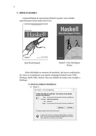 7

7. DIFICULDADES
A disponibilidade de material para Haskell é grande, nesse trabalho
especificamente foram usados dois livros:

Real World Haskell

Haskell - Uma Abordagem
Prática

Sobre dificuldade no momento da instalação, não houve complicações,
são vários os compiladores com suporte a linguagem Haskell como: GHC,
WinHugs, nhc98, HBC, Helium. Para esse trabalho foi usado como exemplo o
WinHugs:
7.1 INSTALANDO O WINHUGS
 Passo 1:

 
