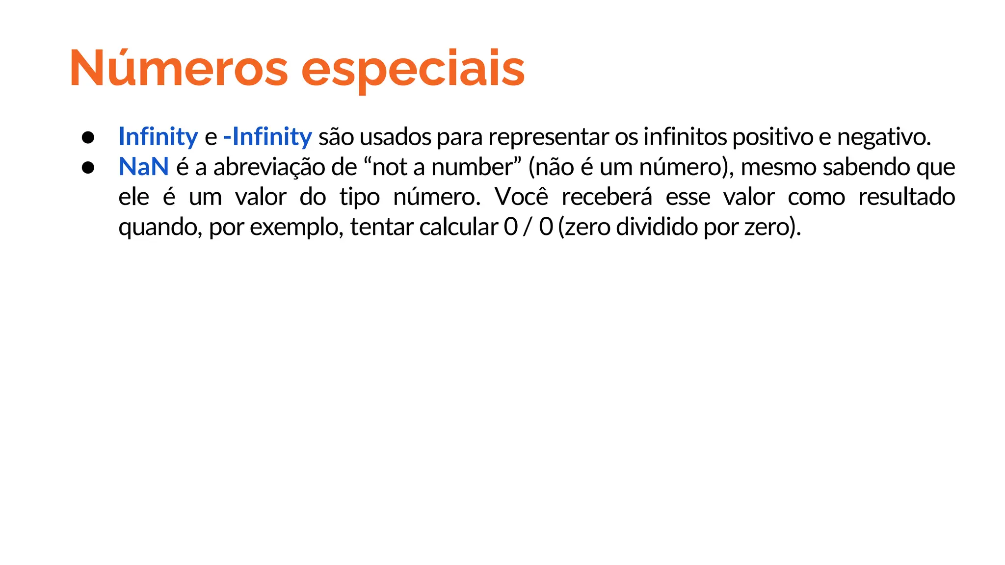 Números especiais
● Infinity e -Infinity são usados para representar os infinitos positivo e negativo.
● NaN é a abreviação de “not a number” (não é um número), mesmo sabendo que
ele é um valor do tipo número. Você receberá esse valor como resultado
quando, por exemplo, tentar calcular 0 / 0 (zero dividido por zero).
 