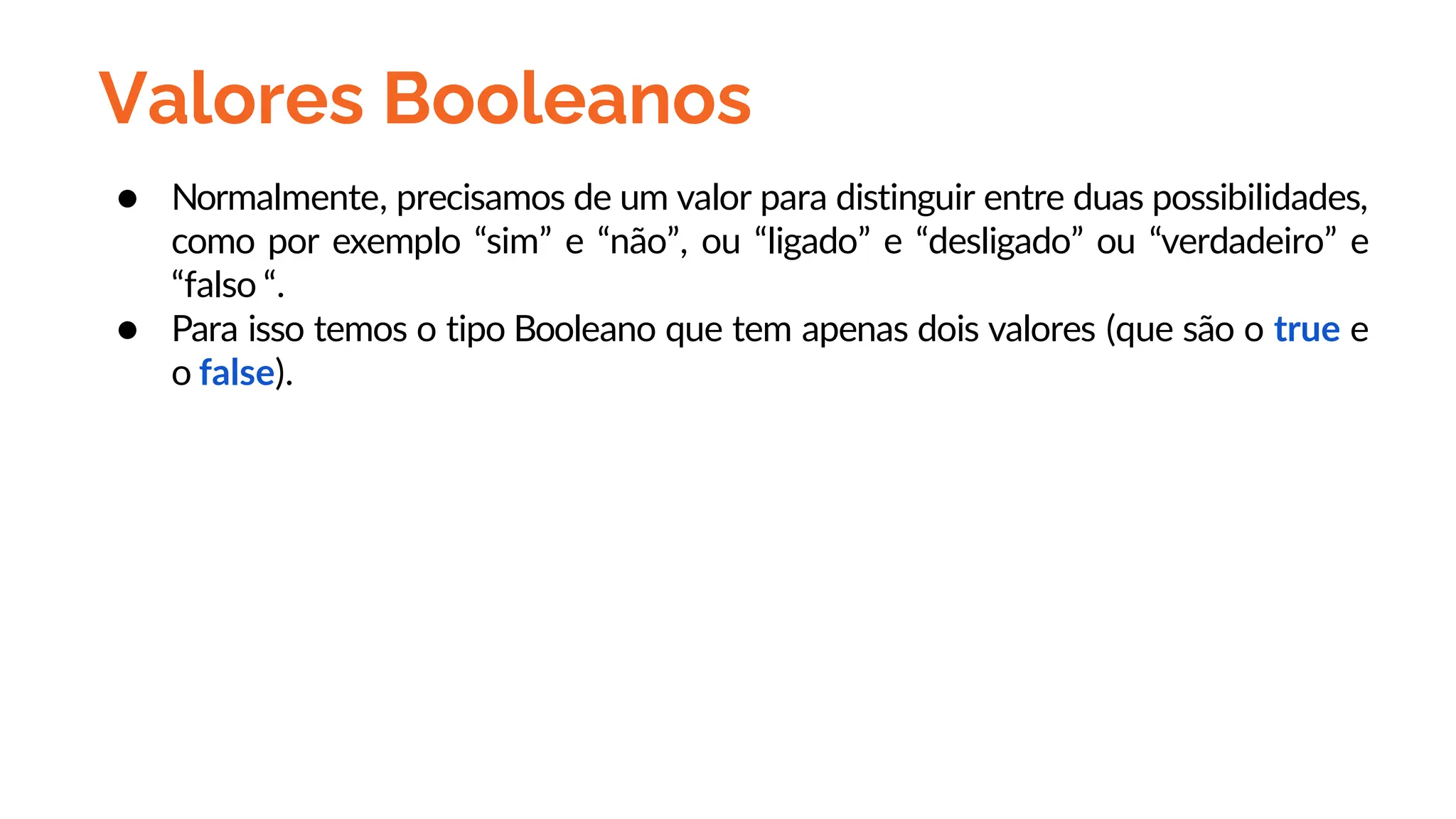 Valores Booleanos
● Normalmente, precisamos de um valor para distinguir entre duas possibilidades,
como por exemplo “sim” e “não”, ou “ligado” e “desligado” ou “verdadeiro” e
“falso “.
● Para isso temos o tipo Booleano que tem apenas dois valores (que são o true e
o false).
 