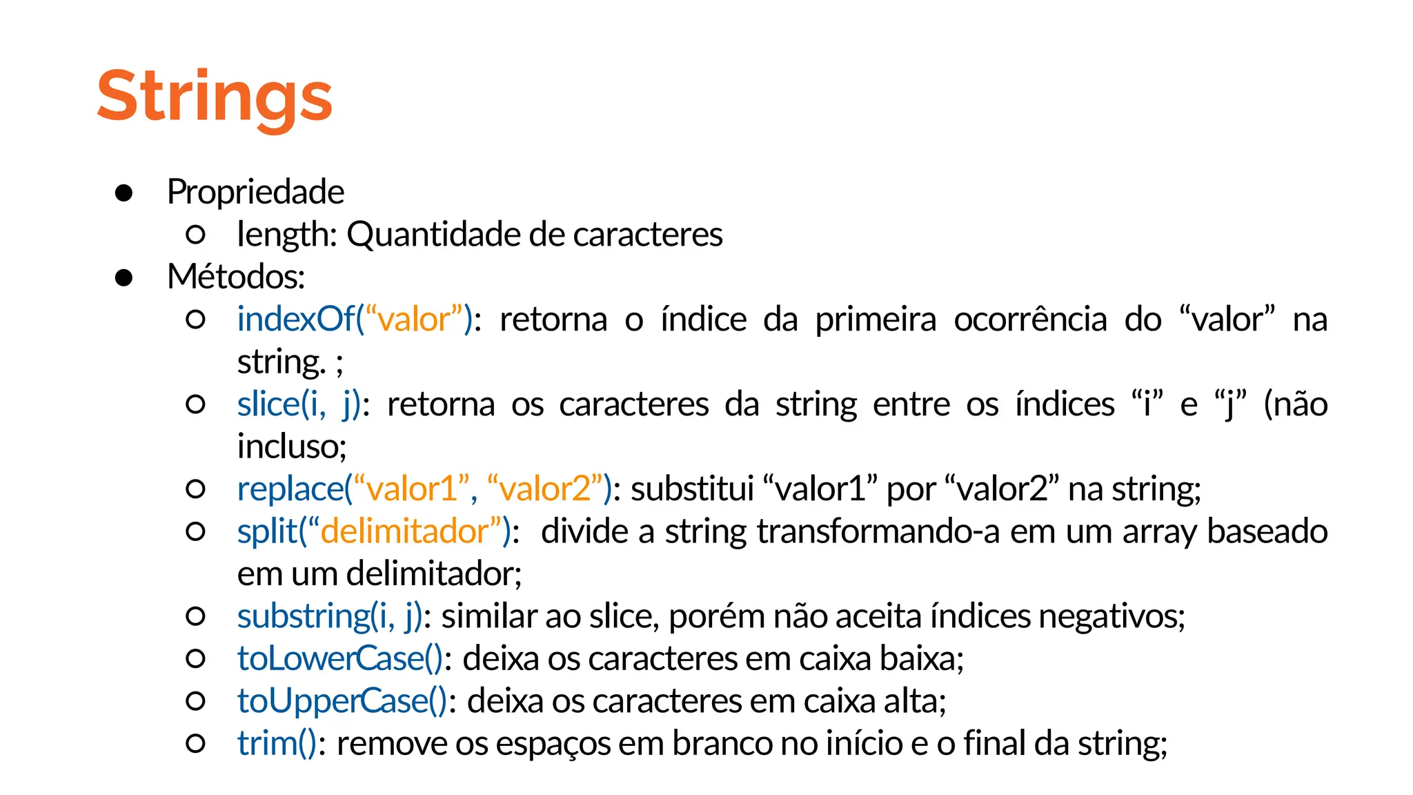 Strings
● Propriedade
○ length: Quantidade de caracteres
● Métodos:
○ indexOf(“valor”): retorna o índice da primeira ocorrência do “valor” na
string. ;
○ slice(i, j): retorna os caracteres da string entre os índices “i” e “j” (não
incluso;
○ replace(“valor1”, “valor2”): substitui “valor1” por “valor2” na string;
○ split(“delimitador”): divide a string transformando-a em um array baseado
em um delimitador;
○ substring(i, j): similar ao slice, porém não aceita índices negativos;
○ toLowerCase(): deixa os caracteres em caixa baixa;
○ toUpperCase(): deixa os caracteres em caixa alta;
○ trim(): remove os espaços em branco no início e o final da string;
 