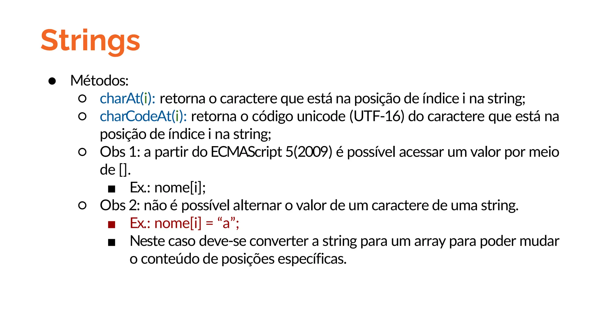 Strings
● Métodos:
○ charAt(i): retorna o caractere que está na posição de índice i na string;
○ charCodeAt(i): retorna o código unicode (UTF-16) do caractere que está na
posição de índice i na string;
○ Obs 1: a partir do ECMAScript 5(2009) é possível acessar um valor por meio
de [].
■ Ex.: nome[i];
○ Obs 2: não é possível alternar o valor de um caractere de uma string.
■ Ex.: nome[i] = “a”;
■ Neste caso deve-se converter a string para um array para poder mudar
o conteúdo de posições específicas.
 
